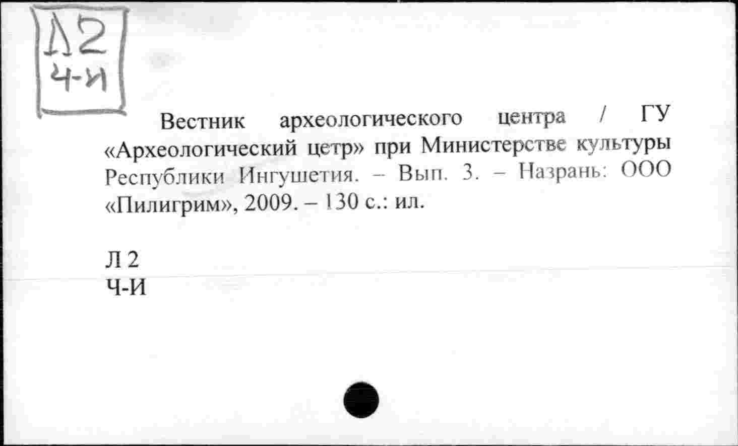 ﻿№
ч-и
Вестник археологического центра / ГУ «Археологический цетр» при Министерстве культуры Республики Ингушетия. - Вып. 3. - Назрань: ООО «Пилигрим», 2009. — 130 с.: ил.
Л2
Ч-И